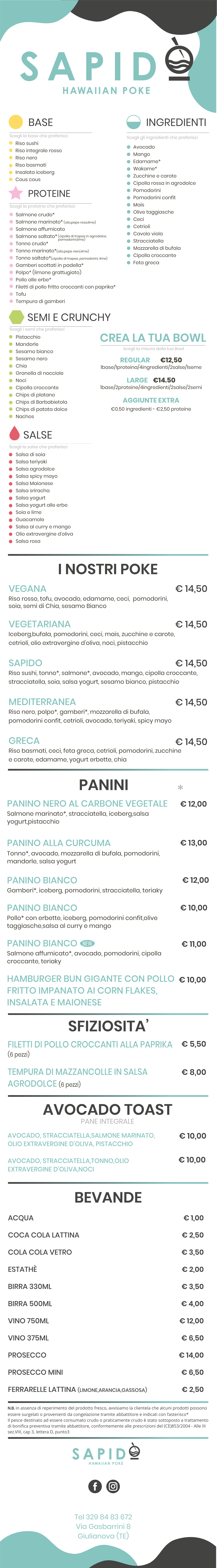 Avocado Mango Edamame* Wakame* Zucchine e carote Cipolla rossa in agrodolce Pomodorini Pomodorini confit Mais Olive taggiasche Ceci Cetrioli Cavolo viola Stracciatella Mozzarella di bufala Cipolla croccante Feta greca BASE   PROTEINE Scegli la proteina che preferisci I NOSTRI POKE VEGANA														 Riso rosso, tofu, avocado, edamame, ceci,  pomodorini, soia, semi di Chia, sesamo Bianco  VEGETARIANA Iceberg,bufala, pomodorini, ceci, mais, zucchine e carote, cetrioli, olio extravergine d'oliva, noci, pistacchio SAPIDO Riso sushi, tonno*, salmone*, avocado, mango, cipolla croccante, stracciatella, soia, salsa yogurt, sesamo bianco, pistacchio  MEDITERRANEA Riso nero, polpo*, gamberi*, mozzarella di bufala,  pomodorini confit, cetrioli, avocado, teriyaki, spicy mayo  GRECA Riso basmati, ceci, feta greca, cetrioli, pomodorini, zucchine e carote, edamame, yogurt erbette, chia PANINI AVOCADO TOAST  PANE INTEGRALE € 10,00 PANINO NERO AL CARBONE VEGETALE Salmone marinato*, stracciatella, iceberg,salsa yogurt,pistacchio   PANINO ALLA CURCUMA  Tonno*, avocado, mozzarella di bufala, pomodorini, mandorle, salsa yogurt  PANINO BIANCO  Gamberi*, iceberg, pomodorini, stracciatella, teriaky  PANINO BIANCO Pollo* con erbette, iceberg, pomodorini confit,olive taggiasche,salsa al curry e mango  PANINO BIANCO Salmone affumicato*, avocado, pomodorini, cipolla croccante, teriaky  Hamburger Bun gigante con pollo fritto impanato ai corn flakes, insalata e maionese      € 10,00 ACQUA Coca cola lattina Cola cola vetro  Estathè  Birra 330ml  Birra 500ml  Vino 750ml  Vino 375ml Prosecco  Prosecco mini  Ferrarelle lattina (limone,arancia,gassosa)         € 1,00 € 2,50 € 3,50 € 2,00 € 3,50 € 4,00 € 12,00 € 6,50 € 14,00 € 6,50 € 2,50       BEVANDE  Tel 329 84 83 672 Via Gasbarrini 8 Giulianova (TE) N.B. in assenza di reperimento del prodotto fresco, avvisiamo la clientela che alcuni prodotti possono essere surgelati o provenienti da congelazione tramite abbattitore e indicati con l’asterisco* Il pesce destinato ad essere consumato crudo o praticamente crudo è stato sottoposto a trattamento di bonifica preventiva tramite abbattitore, conformemente alle prescrizioni del (CE)853/2004 - Alle III sez.VIII, cap 3, lettera D, punto3 * € 14,50 € 14,50 € 14,50 € 14,50 Riso sushi Riso integrale rosso Riso nero Riso basmati Insalata iceberg Cous cous Scegli la base che preferisci  Salmone crudo* Salmone marinato* (olio,pepe rosa,lime) Salmone affumicato Salmone saltato* Tonno crudo* Tonno marinato*(olio,pepe nero,lime) Tonno saltato*(cipolla di tropea, pomodorini, lime) Gamberi scottati in padella* Polpo* (limone grattugiato) Pollo alle erbe* Filetti di pollo fritto croccanti con paprika* Tofu Tempura di gamberi (cipolla di tropea in agrodolce,  pomodorini,lime) INGREDIENTI Scegli gli ingredienti che preferisci SEMI E CRUNCHY  Scegli i semi che preferisci Pistacchio Mandorle Sesamo bianco Sesamo nero Chia Granella di nocciole Noci Cipolla croccante Chips di platano Chips di Barbabietola Chips di patata dolce Nachos SALSE  Scegli le salse che preferisci Salsa di soia Salsa teriyaki Salsa agrodolce Salsa spicy mayo Salsa Maionese Salsa sriracha Salsa yogurt  Salsa yogurt alle erbe Soia e lime Guacamole Salsa al curry e mango Olio extravergine d'oliva  Salsa rosa Scegli la misura della tua Bowl CREA LA TUA BOWL    Regular 	   €12,50 1base/1proteina/4ingredienti/2salse/1seme Large    €14.50 1base/2proteine/4ingredienti/2salse/2semi Aggiunte extra €0,50 ingredienti - €2,50 proteine € 12,00  € 13,00  € 12,00  € 10,00  € 11,00  SFIZIOSITA’ Filetti di pollo croccanti alla paprika (6 pezzi) € 5,50  Tempura di mazzancolle in salsaagrodolce (6 pezzi)  € 8,00  Avocado, stracciatella,salmone marinato,  olio extravergine d'oliva, pistacchio  Avocado, stracciatella,tonno,olio  extravergine d'oliva,noci   € 10,00    € 14,50 NEW
